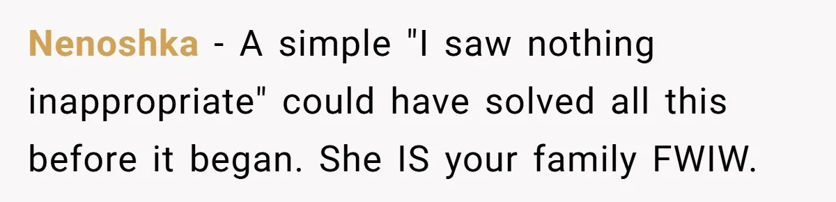 Nenoshka − A simple "I saw nothing inappropriate" could have solved all this before it began. She IS your family FWIW.