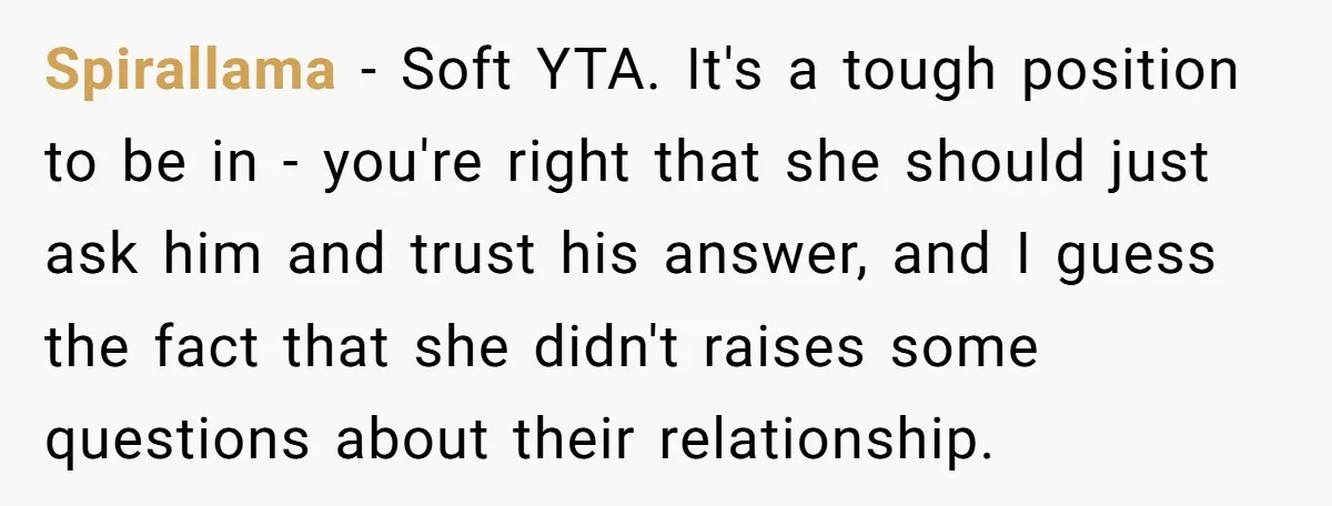 Spirallama − Soft YTA. It's a tough position to be in - you're right that she should just ask him and trust his answer, and I guess the fact that...