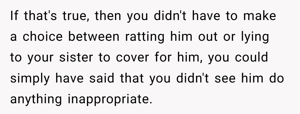 If that's true, then you didn't have to make a choice between ratting him out or lying to your sister to cover for him, you could simply have said that...