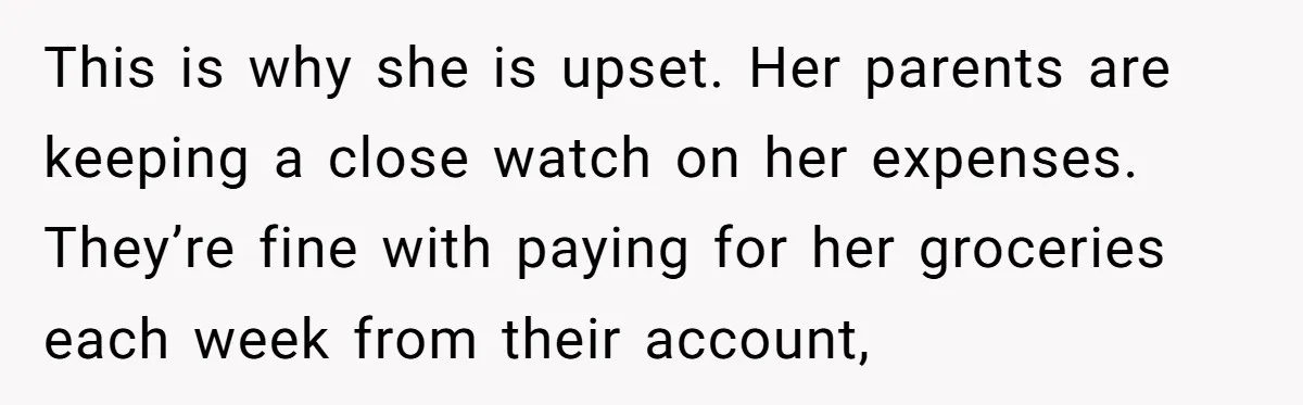 This is why she is upset. Her parents are keeping a close watch on her expenses. They’re fine with paying for her groceries each week from their account,