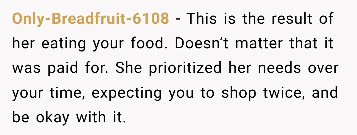 Only-Breadfruit-6108 − This is the result of her eating your food. Doesn’t matter that it was paid for. She prioritized her needs over your time, expecting you to shop twice,...