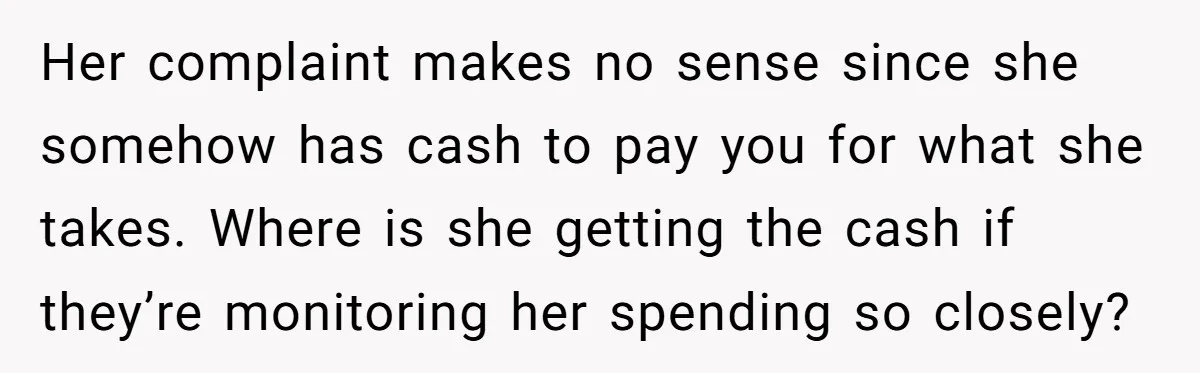Her complaint makes no sense since she somehow has cash to pay you for what she takes. Where is she getting the cash if they’re monitoring her spending so closely?