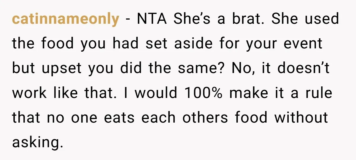 catinnameonly − NTA She’s a brat. She used the food you had set aside for your event but upset you did the same? No, it doesn’t work like that. I...