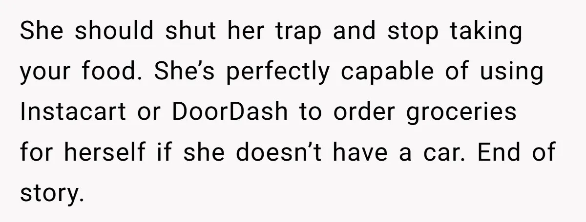 She should shut her trap and stop taking your food. She’s perfectly capable of using Instacart or DoorDash to order groceries for herself if she doesn’t have a car. End...