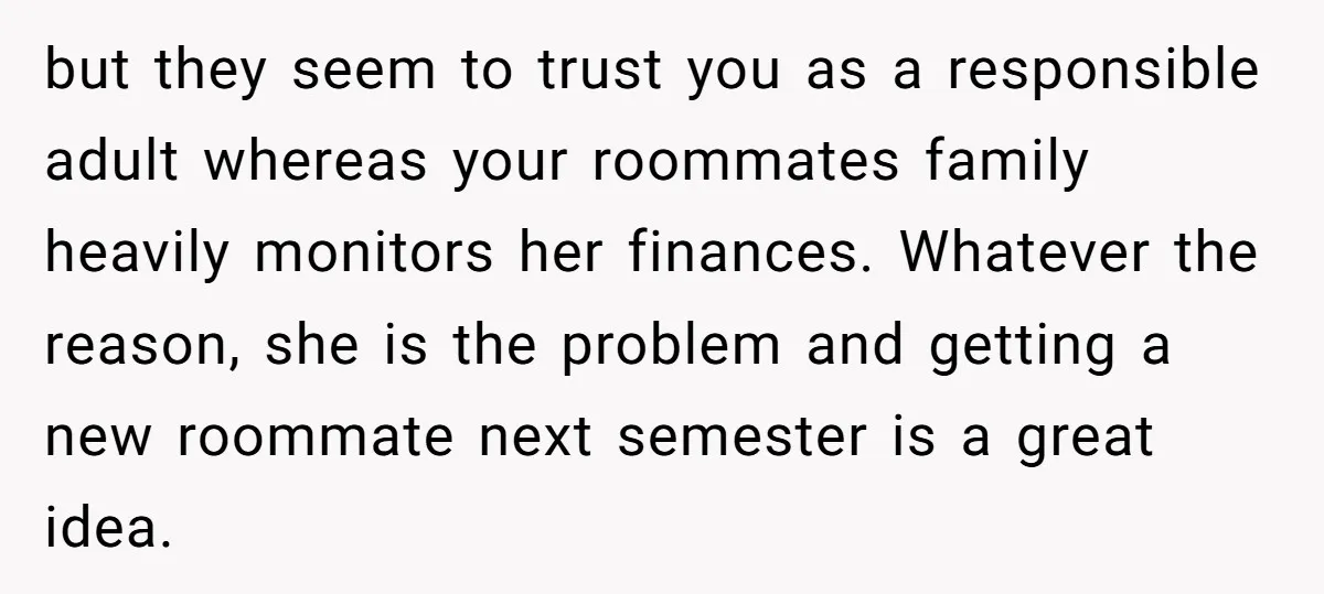 but they seem to trust you as a responsible adult whereas your roommates family heavily monitors her finances. Whatever the reason, she is the problem and getting a new roommate...
