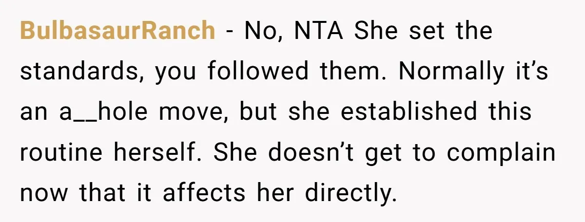 BulbasaurRanch − No, NTA She set the standards, you followed them. Normally it’s an a__hole move, but she established this routine herself. She doesn’t get to complain now that it...
