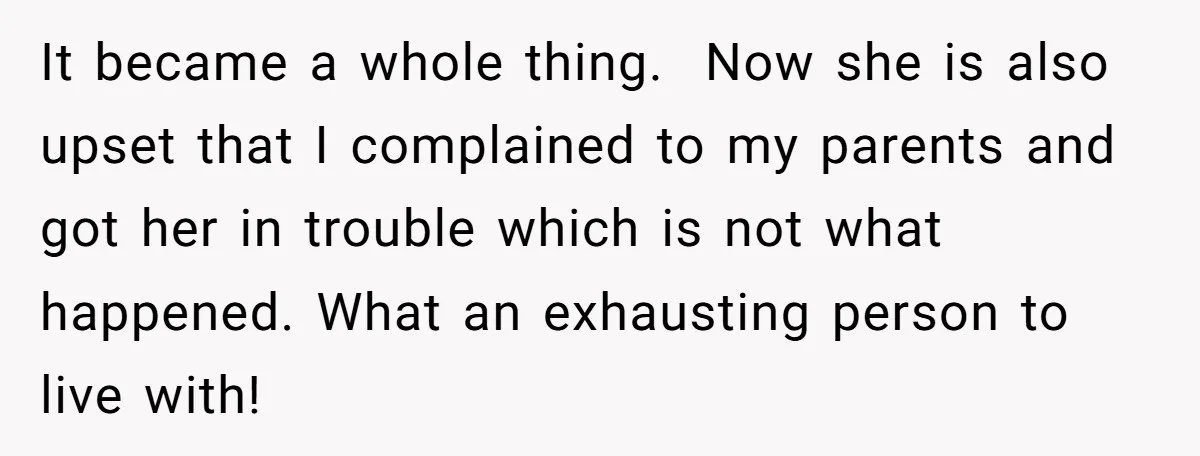 It became a whole thing. Now she is also upset that I complained to my parents and got her in trouble which is not what happened. What an exhausting person...