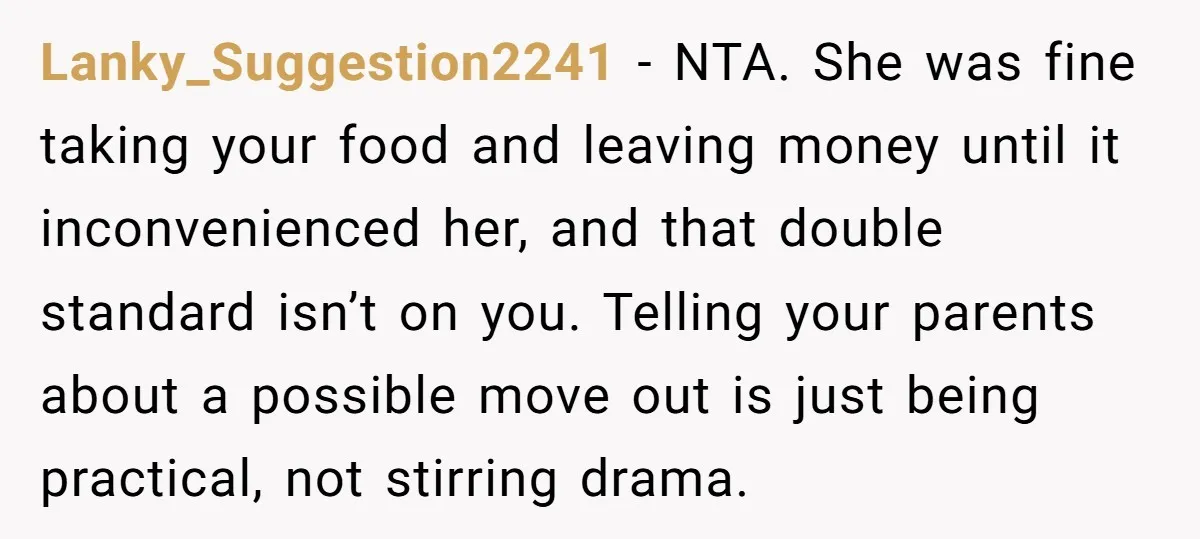 Lanky_Suggestion2241 − NTA. She was fine taking your food and leaving money until it inconvenienced her, and that double standard isn’t on you. Telling your parents about a possible move...