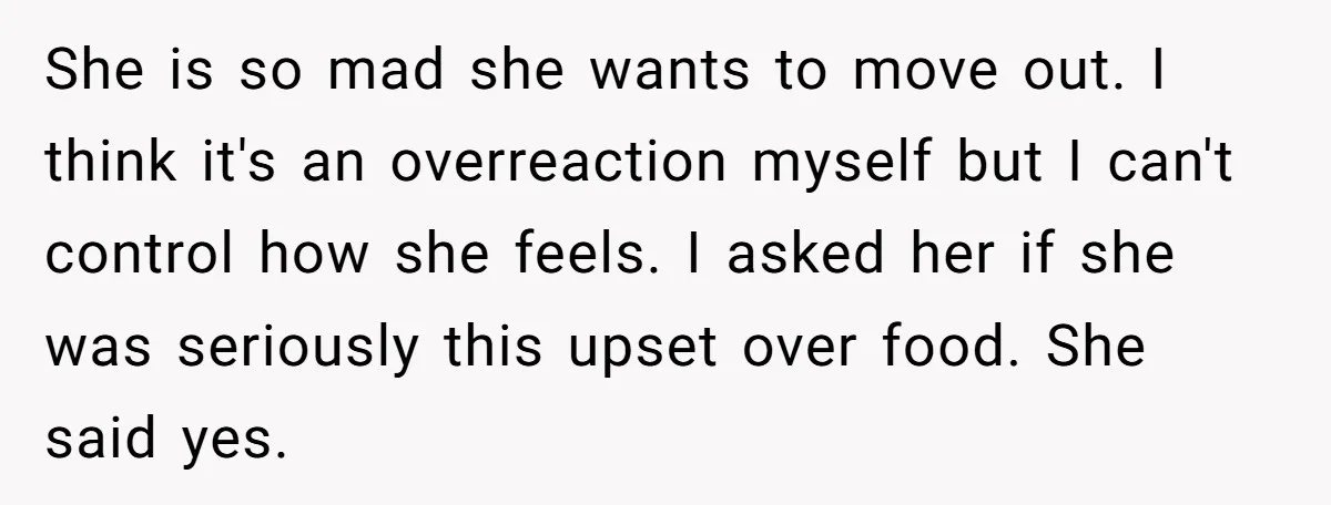 She is so mad she wants to move out. I think it's an overreaction myself but I can't control how she feels. I asked her if she was seriously this...