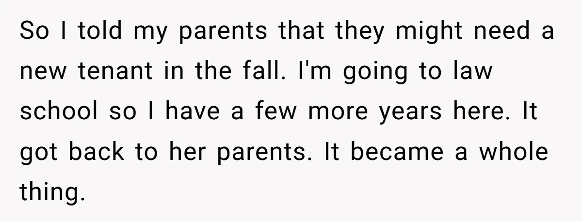 So I told my parents that they might need a new tenant in the fall. I'm going to law school so I have a few more years here. It got...