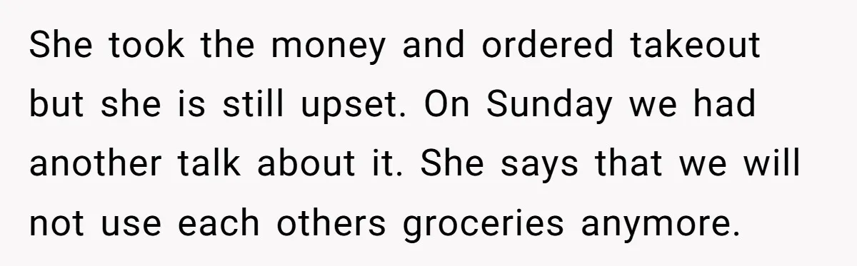 She took the money and ordered takeout but she is still upset. On Sunday we had another talk about it. She says that we will not use each others groceries...