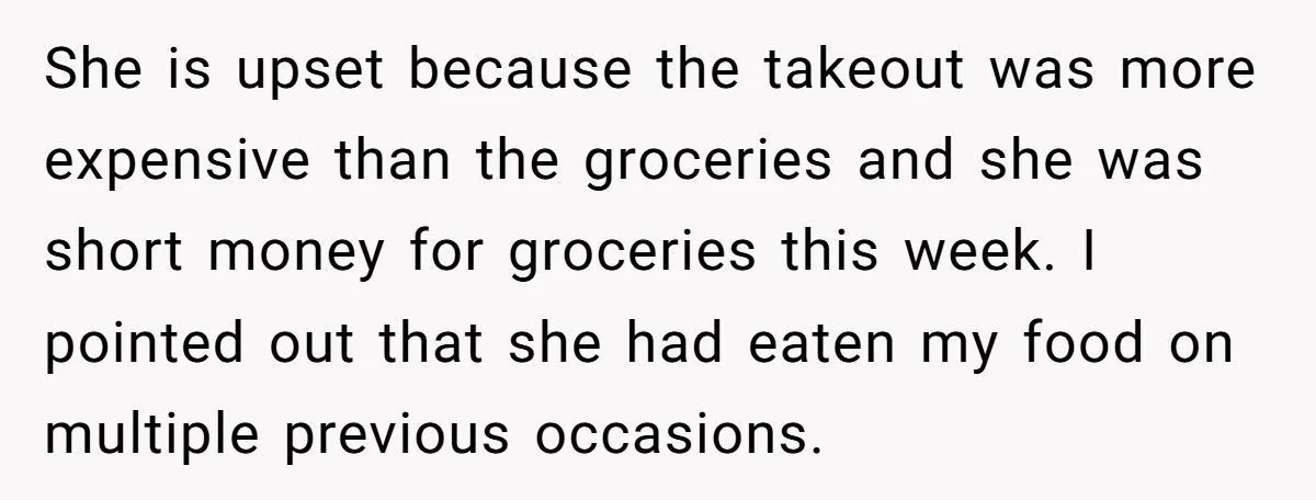 She is upset because the takeout was more expensive than the groceries and she was short money for groceries this week. I pointed out that she had eaten my food...
