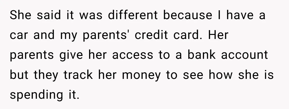 She said it was different because I have a car and my parents' credit card. Her parents give her access to a bank account but they track her money to...