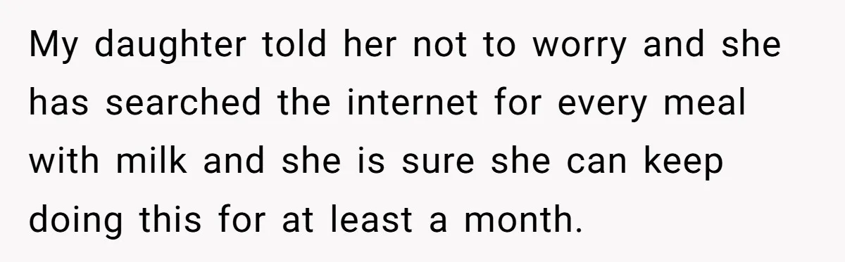 My daughter told her not to worry and she has searched the internet for every meal with milk and she is sure she can keep doing this for at least...