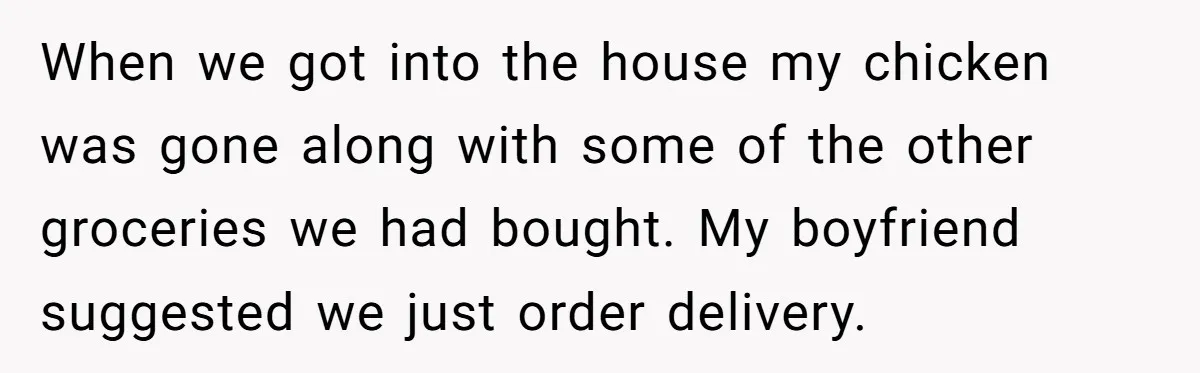 When we got into the house my chicken was gone along with some of the other groceries we had bought. My boyfriend suggested we just order delivery.