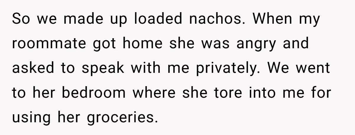 So we made up loaded nachos. When my roommate got home she was angry and asked to speak with me privately. We went to her bedroom where she tore into...