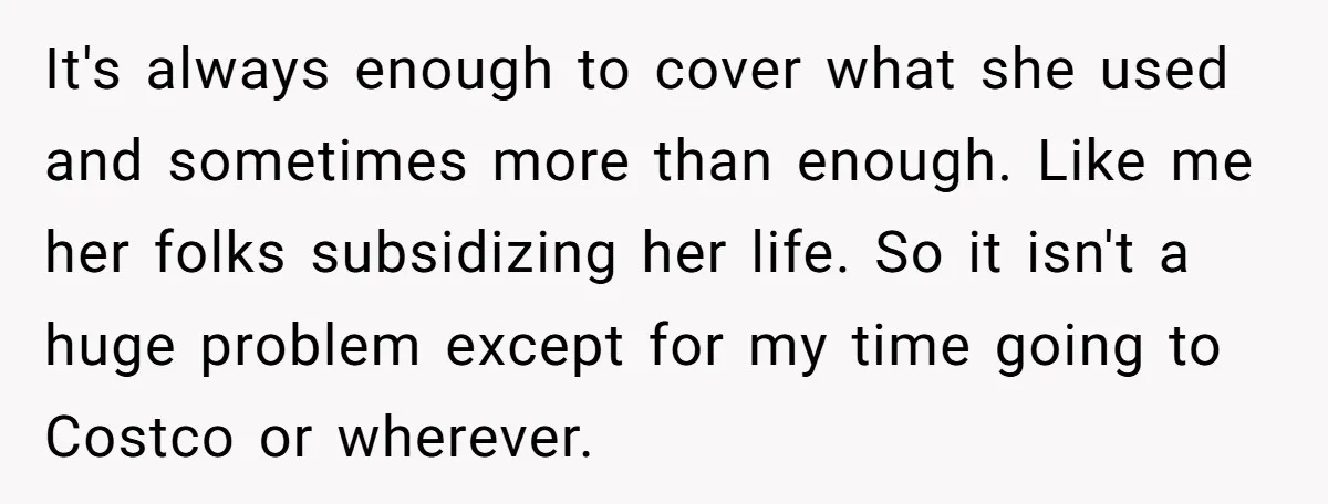 It's always enough to cover what she used and sometimes more than enough. Like me her folks subsidizing her life. So it isn't a huge problem except for my time...