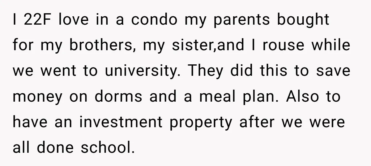 I 22F love in a condo my parents bought for my brothers, my sister,and I rouse while we went to university. They did this to save money on dorms and...