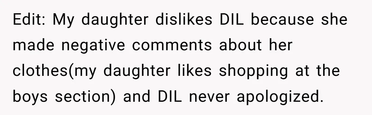 Edit: My daughter dislikes DIL because she made negative comments about her clothes(my daughter likes shopping at the boys section) and DIL never apologized.