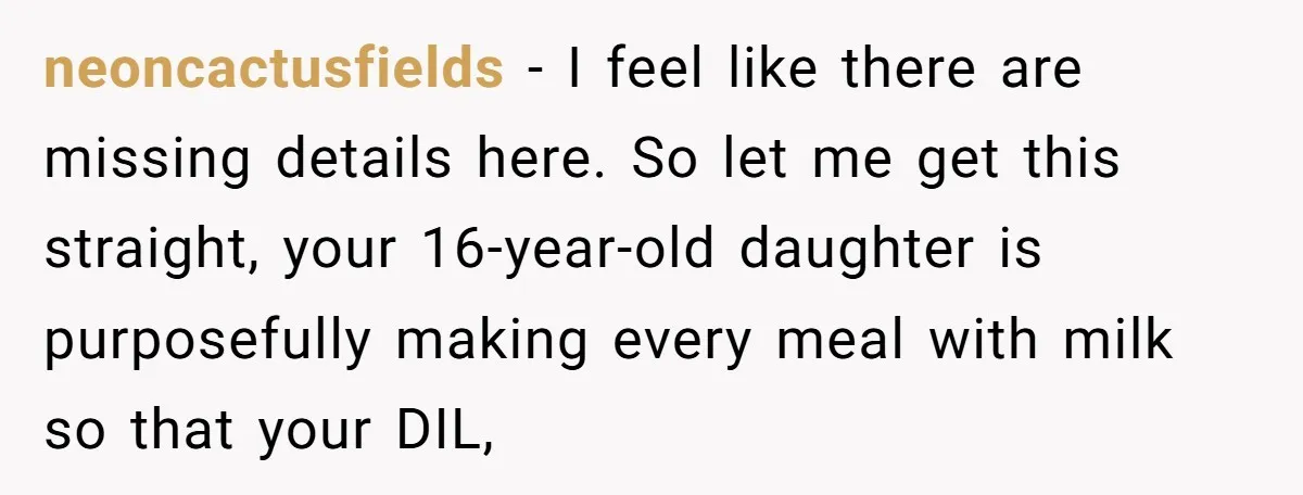 neoncactusfields − I feel like there are missing details here. So let me get this straight, your 16-year-old daughter is purposefully making every meal with milk so that your DIL,