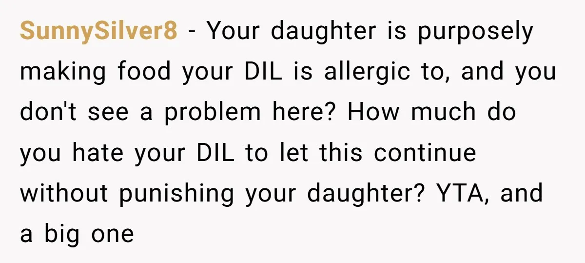 SunnySilver8 − Your daughter is purposely making food your DIL is allergic to, and you don't see a problem here? How much do you hate your DIL to let this...