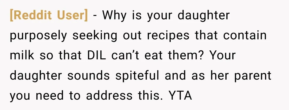 [Reddit User] − Why is your daughter purposely seeking out recipes that contain milk so that DIL can’t eat them? Your daughter sounds spiteful and as her parent you need...