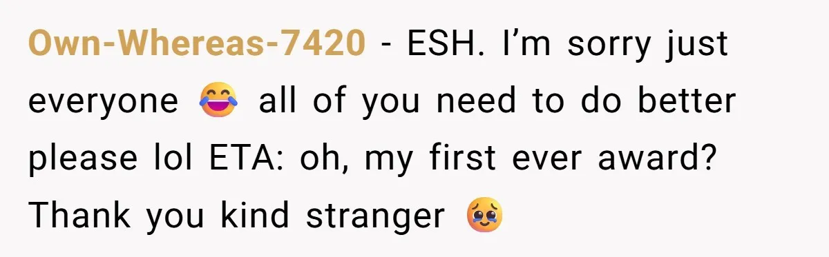 Own-Whereas-7420 − ESH. I’m sorry just everyone 😂 all of you need to do better please lol ETA: oh, my first ever award? Thank you kind stranger 🥹