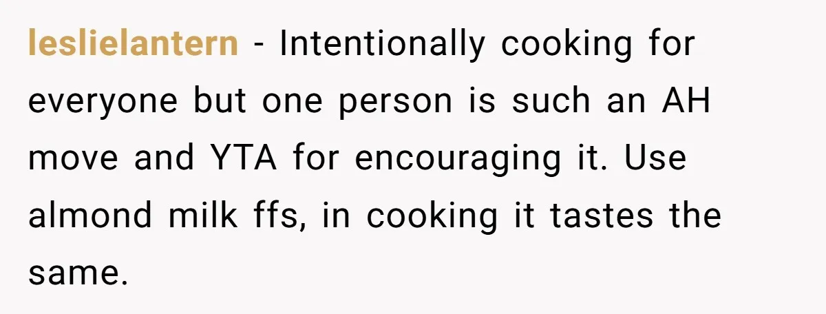 leslielantern − Intentionally cooking for everyone but one person is such an AH move and YTA for encouraging it. Use almond milk ffs, in cooking it tastes the same.
