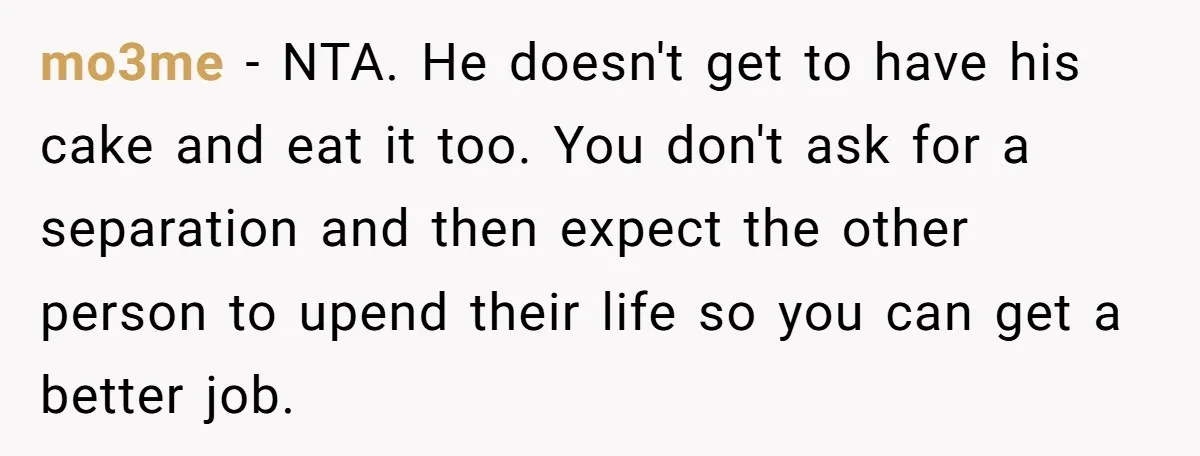 mo3me − NTA. He doesn't get to have his cake and eat it too. You don't ask for a separation and then expect the other person to upend their life...