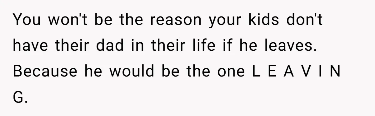 You won't be the reason your kids don't have their dad in their life if he leaves. Because he would be the one L E A V I N G.