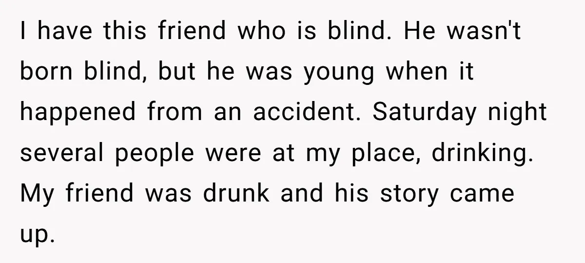 I have this friend who is blind. He wasn't born blind, but he was young when it happened from an accident. Saturday night several people were at my place, drinking....