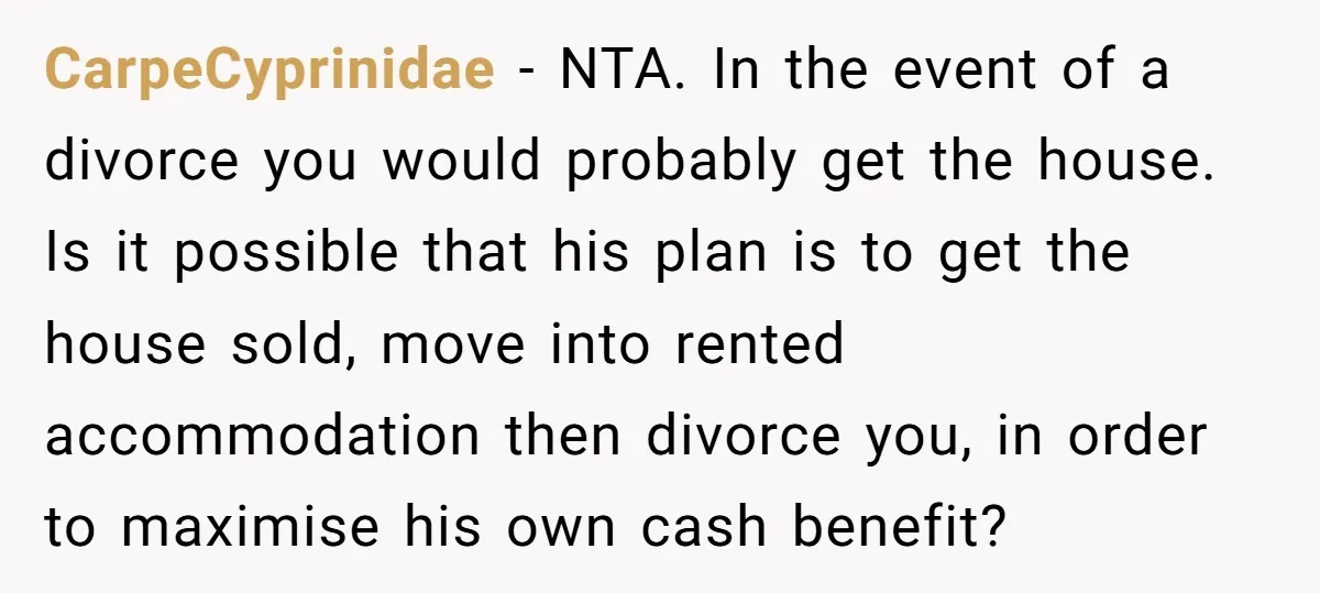 CarpeCyprinidae − NTA. In the event of a divorce you would probably get the house. Is it possible that his plan is to get the house sold, move into rented...