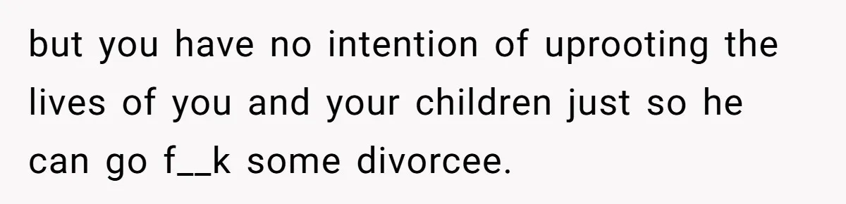 but you have no intention of uprooting the lives of you and your children just so he can go f__k some divorcee.