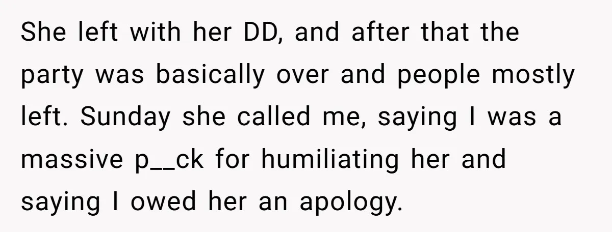 She left with her DD, and after that the party was basically over and people mostly left. Sunday she called me, saying I was a massive p__ck for humiliating her...
