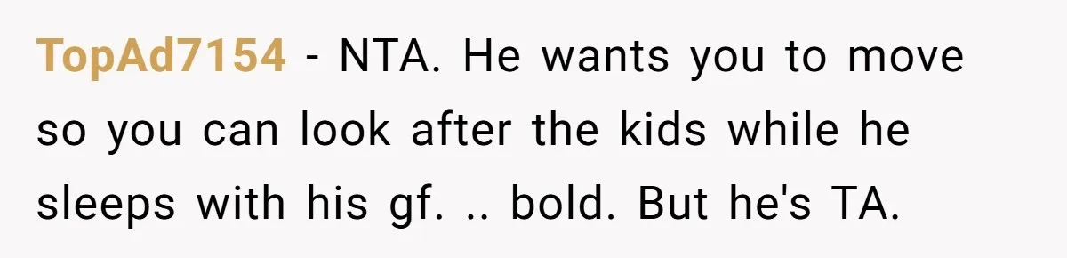 TopAd7154 − NTA. He wants you to move so you can look after the kids while he sleeps with his gf. .. bold. But he's TA.