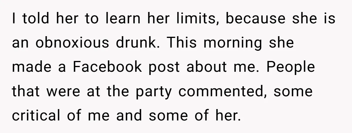 I told her to learn her limits, because she is an obnoxious drunk. This morning she made a Facebook post about me. People that were at the party commented, some...