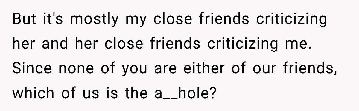 But it's mostly my close friends criticizing her and her close friends criticizing me. Since none of you are either of our friends, which of us is the a__hole?