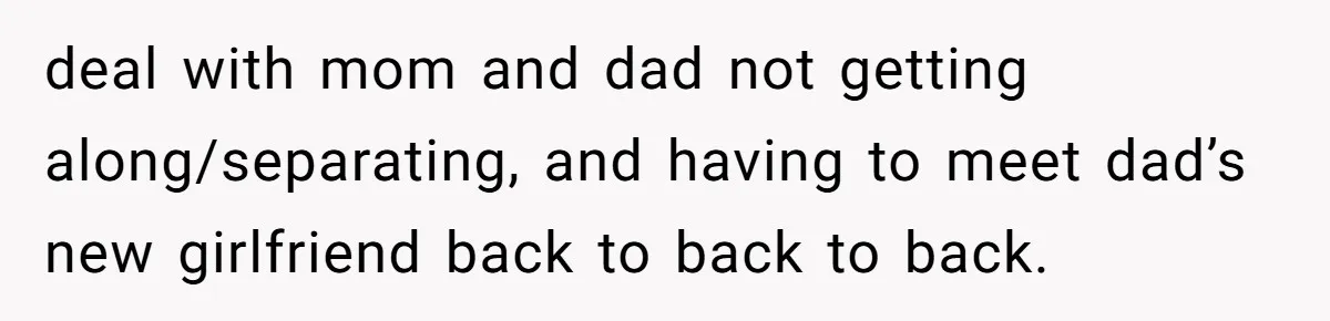 deal with mom and dad not getting along/separating, and having to meet dad’s new girlfriend back to back to back.