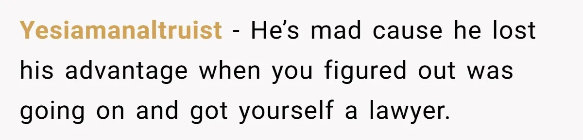Yesiamanaltruist − He’s mad cause he lost his advantage when you figured out was going on and got yourself a lawyer.