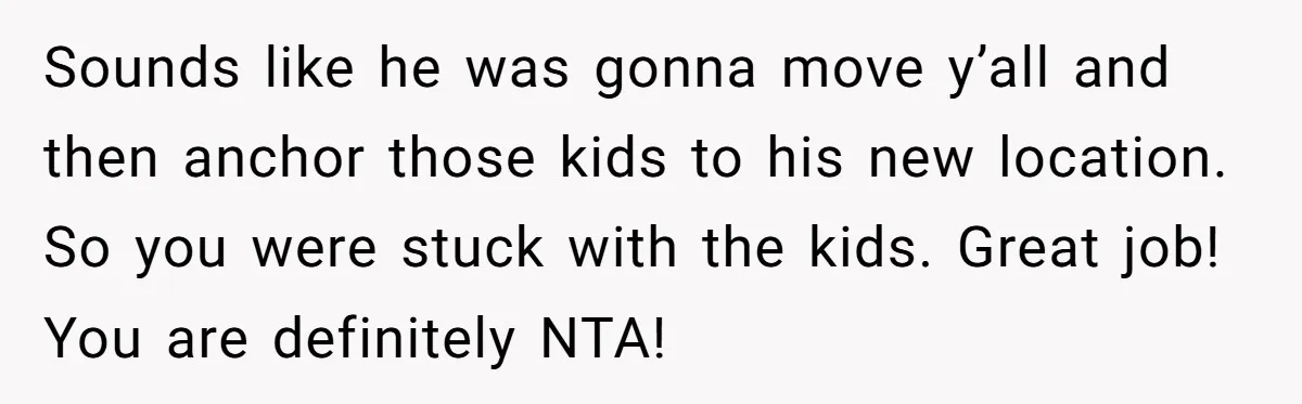 Sounds like he was gonna move y’all and then anchor those kids to his new location. So you were stuck with the kids. Great job! You are definitely NTA!