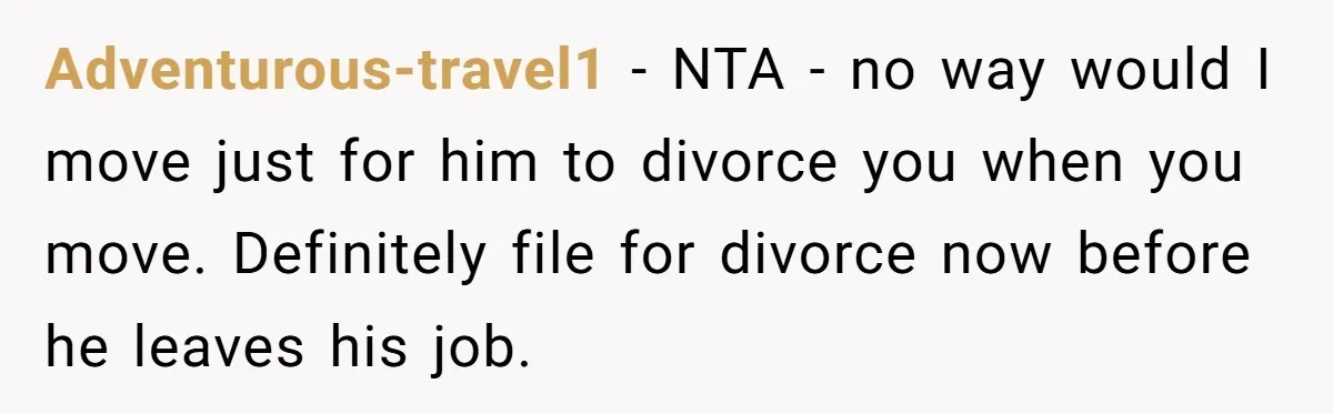 Adventurous-travel1 − NTA - no way would I move just for him to divorce you when you move. Definitely file for divorce now before he leaves his job.