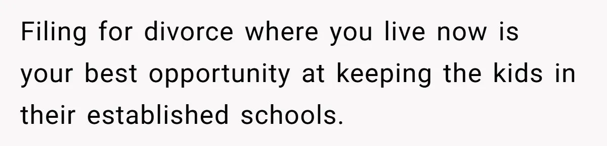 Filing for divorce where you live now is your best opportunity at keeping the kids in their established schools.
