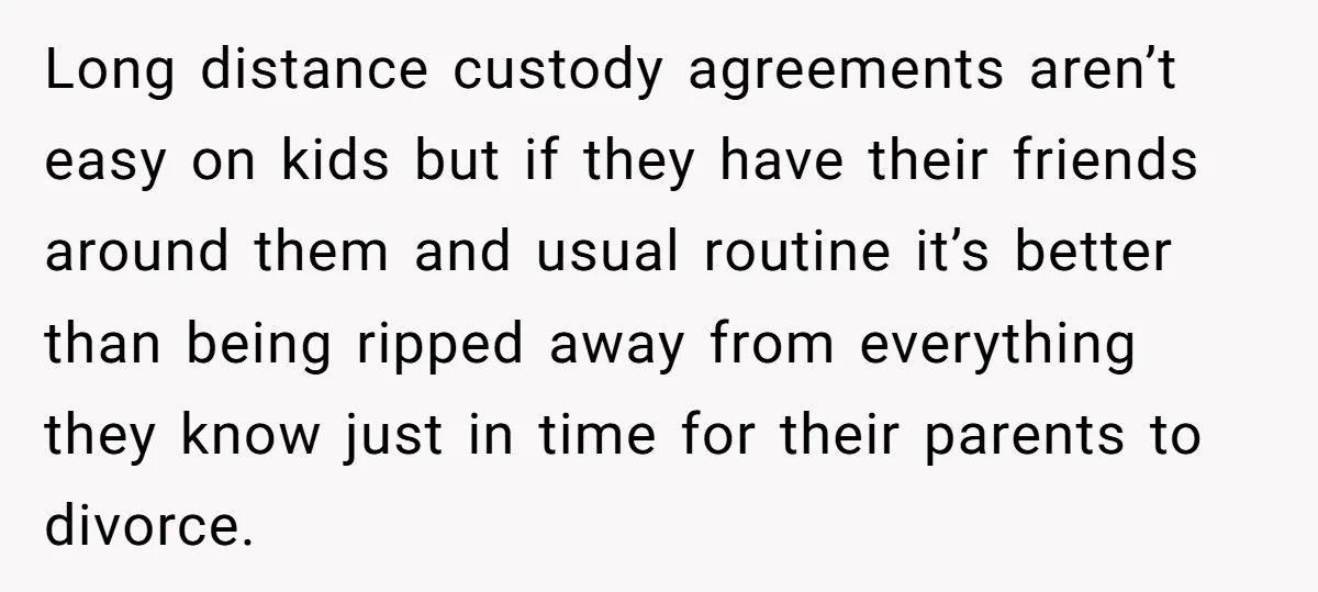 Long distance custody agreements aren’t easy on kids but if they have their friends around them and usual routine it’s better than being ripped away from everything they know just...