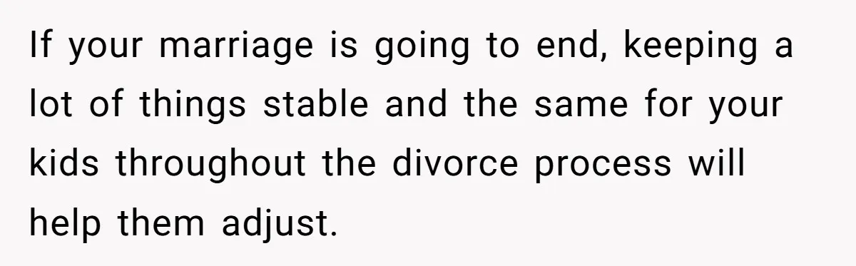 If your marriage is going to end, keeping a lot of things stable and the same for your kids throughout the divorce process will help them adjust.