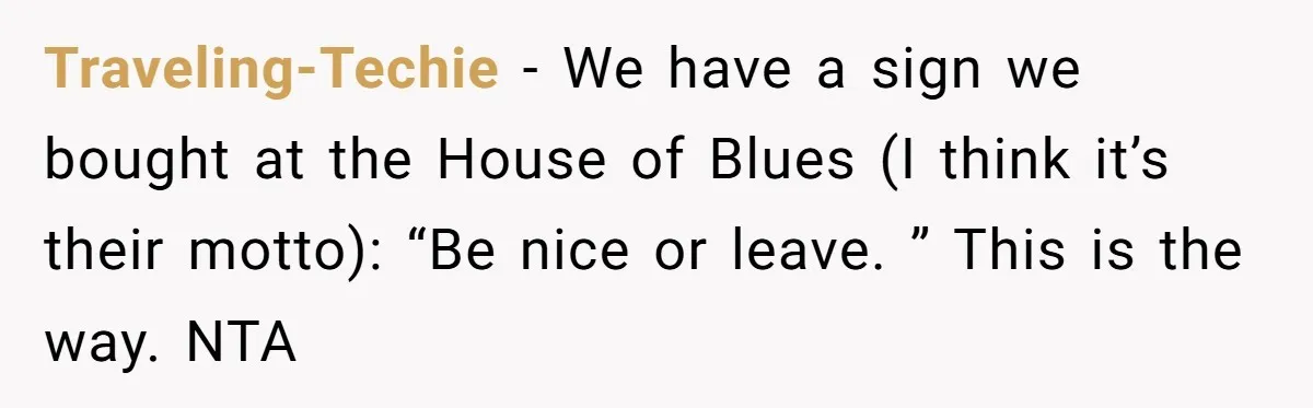 Traveling-Techie − We have a sign we bought at the House of Blues (I think it’s their motto): “Be nice or leave. ” This is the way. NTA