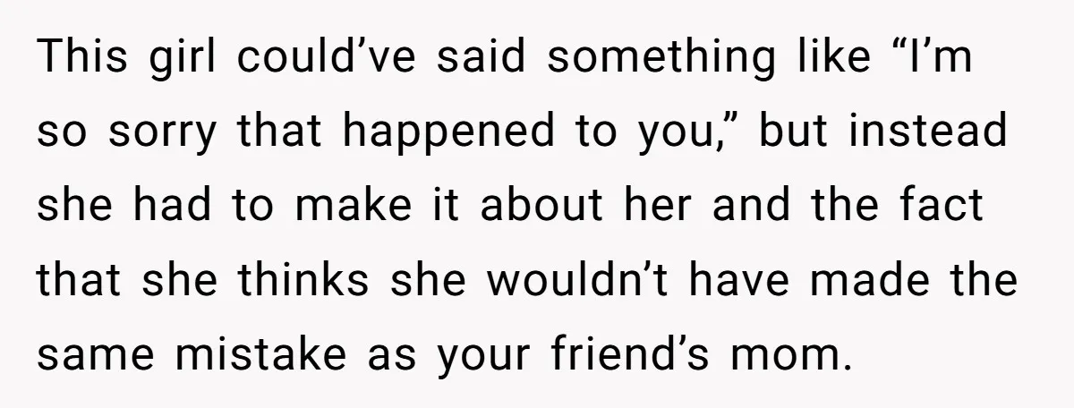 This girl could’ve said something like “I’m so sorry that happened to you,” but instead she had to make it about her and the fact that she thinks she wouldn’t...