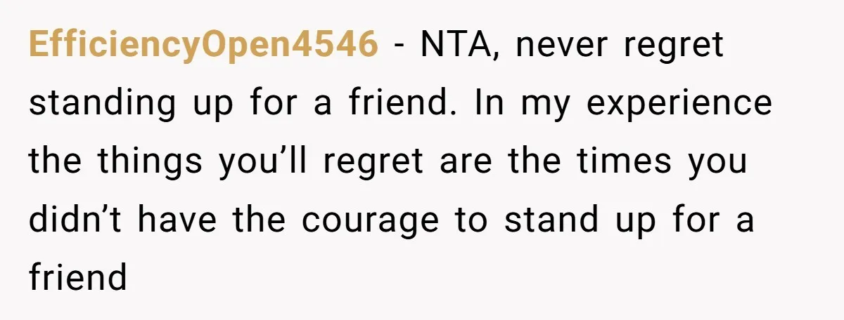 EfficiencyOpen4546 − NTA, never regret standing up for a friend. In my experience the things you’ll regret are the times you didn’t have the courage to stand up for a...