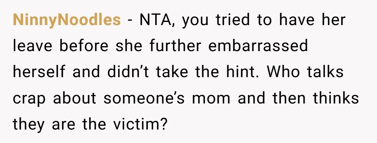NinnyNoodles − NTA, you tried to have her leave before she further embarrassed herself and didn’t take the hint. Who talks crap about someone’s mom and then thinks they are...