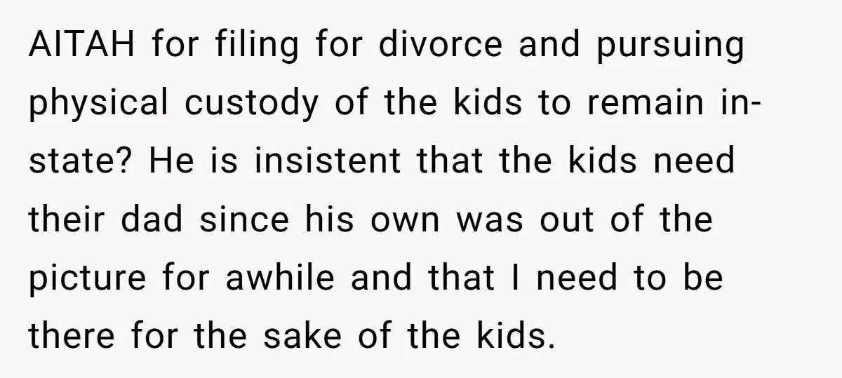 AITAH for filing for divorce and pursuing physical custody of the kids to remain in-state? He is insistent that the kids need their dad since his own was out of...