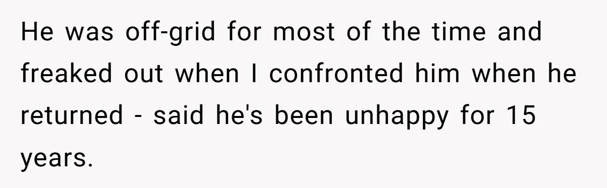 He was off-grid for most of the time and freaked out when I confronted him when he returned - said he's been unhappy for 15 years.